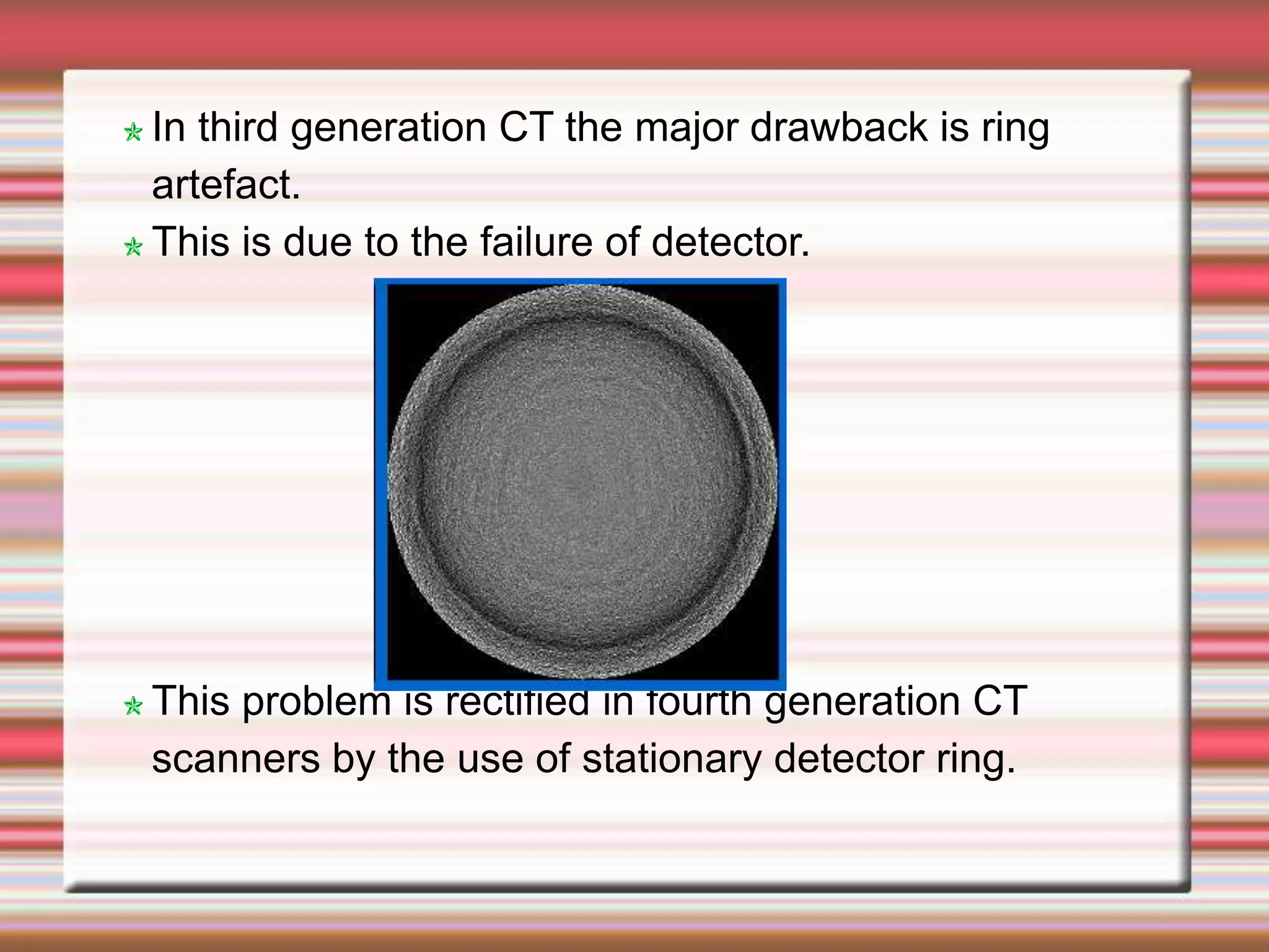 In third generation CT the major drawback is ring
artefact.
This is due to the failure of detector.
This problem is rectified in fourth generation CT
scanners by the use of stationary detector ring.
 