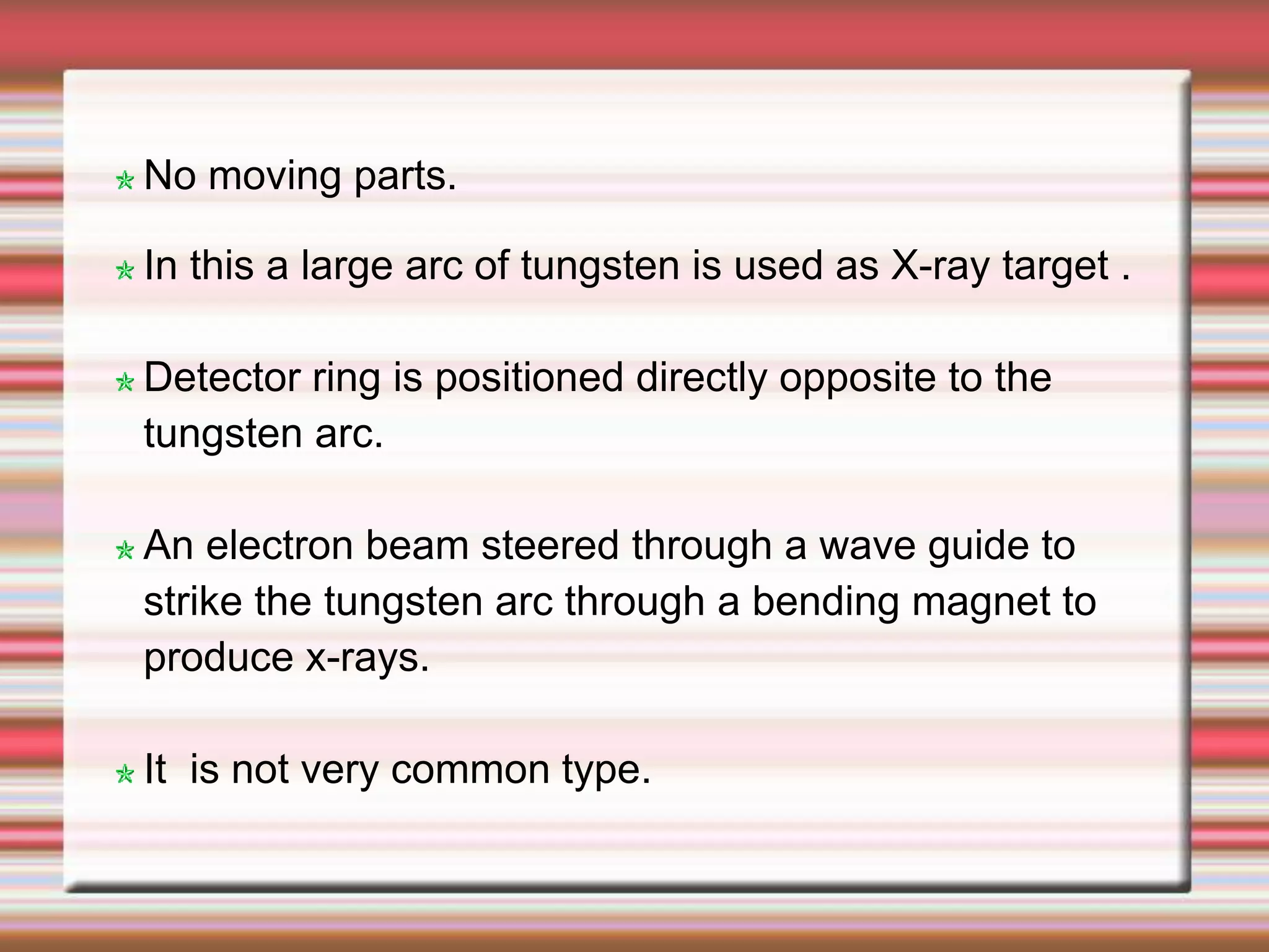 No moving parts.
In this a large arc of tungsten is used as X-ray target .
Detector ring is positioned directly opposite to the
tungsten arc.
An electron beam steered through a wave guide to
strike the tungsten arc through a bending magnet to
produce x-rays.
It is not very common type.
 