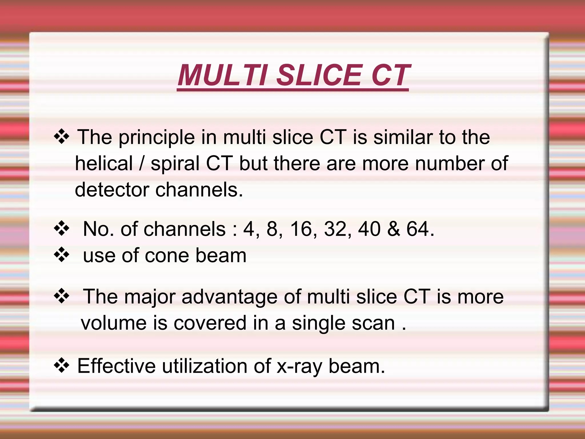 MULTI SLICE CT
 The principle in multi slice CT is similar to the
helical / spiral CT but there are more number of
detector channels.
 No. of channels : 4, 8, 16, 32, 40 & 64.
 use of cone beam
 The major advantage of multi slice CT is more
volume is covered in a single scan .
 Effective utilization of x-ray beam.
 