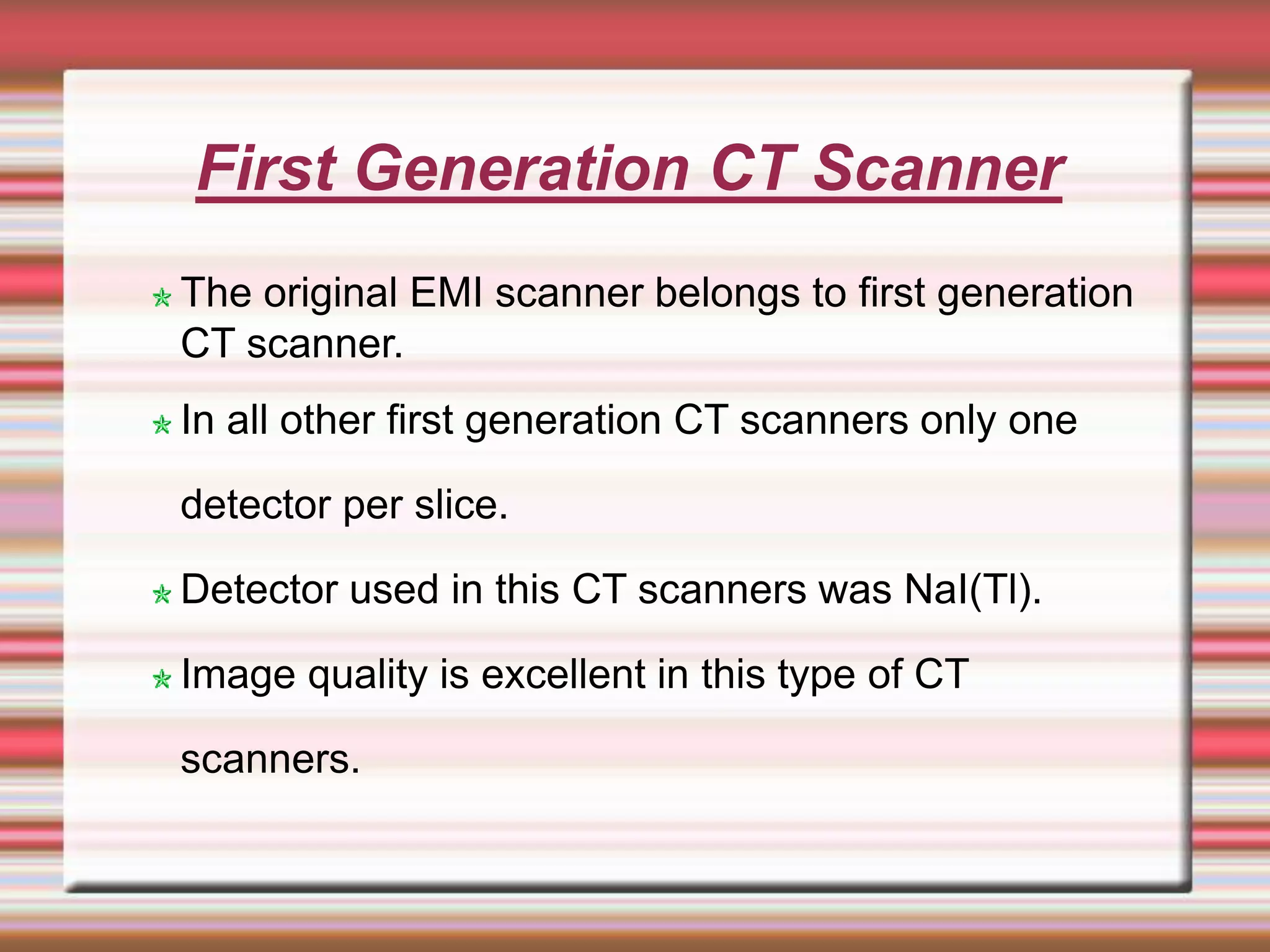 First Generation CT Scanner
The original EMI scanner belongs to first generation
CT scanner.
In all other first generation CT scanners only one
detector per slice.
Detector used in this CT scanners was NaI(Tl).
Image quality is excellent in this type of CT
scanners.
 