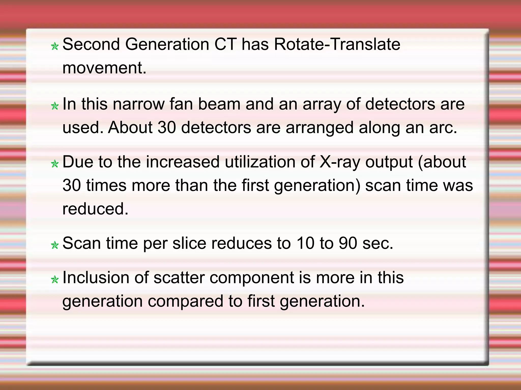Second Generation CT has Rotate-Translate
movement.
In this narrow fan beam and an array of detectors are
used. About 30 detectors are arranged along an arc.
Due to the increased utilization of X-ray output (about
30 times more than the first generation) scan time was
reduced.
Scan time per slice reduces to 10 to 90 sec.
Inclusion of scatter component is more in this
generation compared to first generation.
 