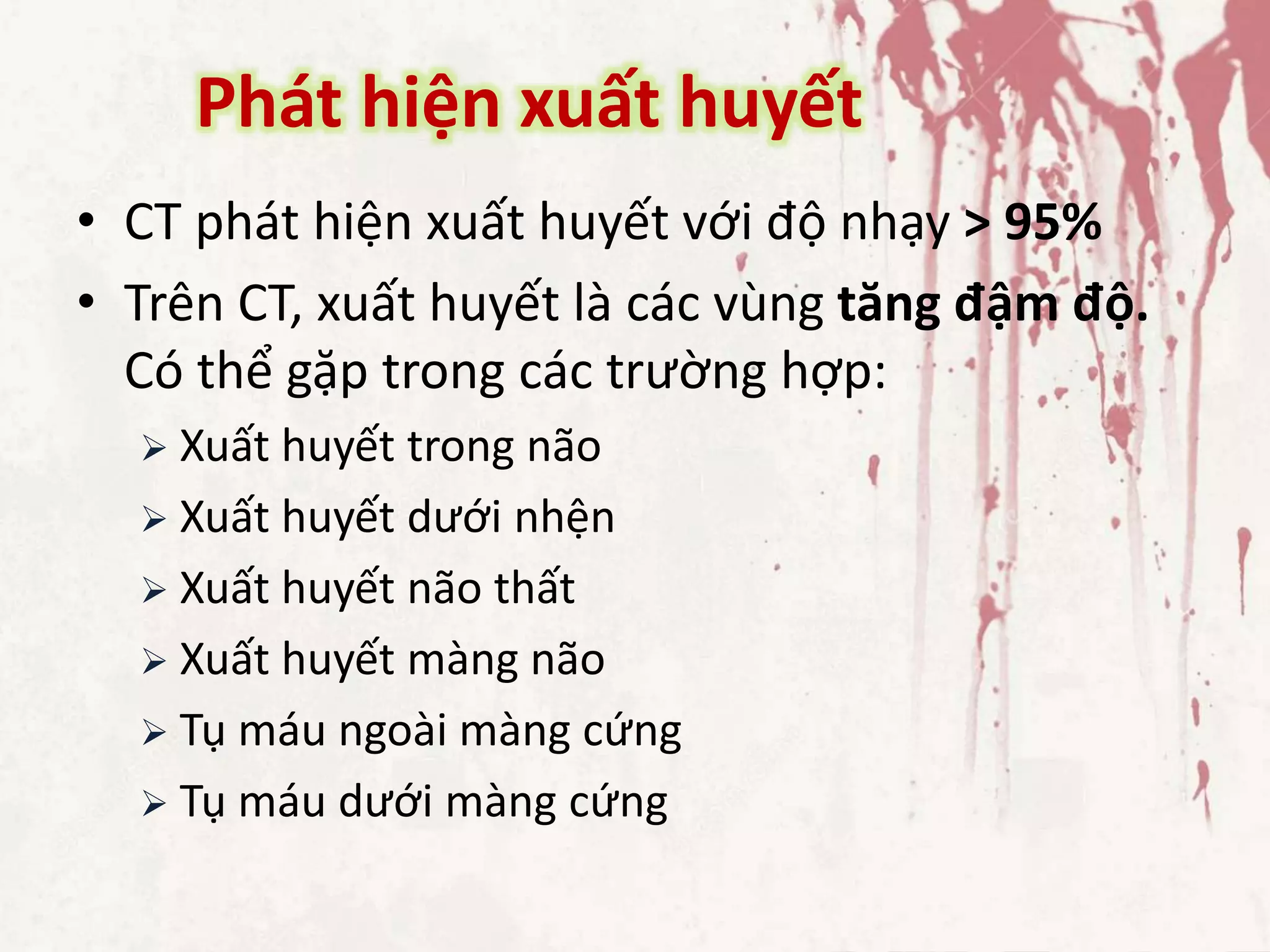Phát hiện xuất huyết
• CT phát hiện xuất huyết với độ nhạy > 95%
• Trên CT, xuất huyết là các vùng tăng đậm độ.
Có thể gặp trong các trường hợp:
 Xuất huyết trong não
 Xuất huyết dưới nhện
 Xuất huyết não thất
 Xuất huyết màng não
 Tụ máu ngoài màng cứng
 Tụ máu dưới màng cứng
 