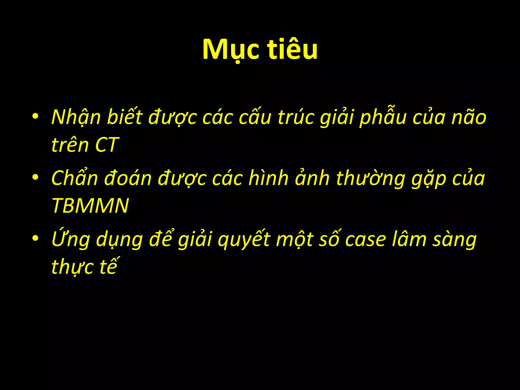Mục tiêu
• Nhận biết được các cấu trúc giải phẫu của não
trên CT
• Chẩn đoán được các hình ảnh thường gặp của
TBMMN
• Ứng dụng để giải quyết một số case lâm sàng
thực tế
 