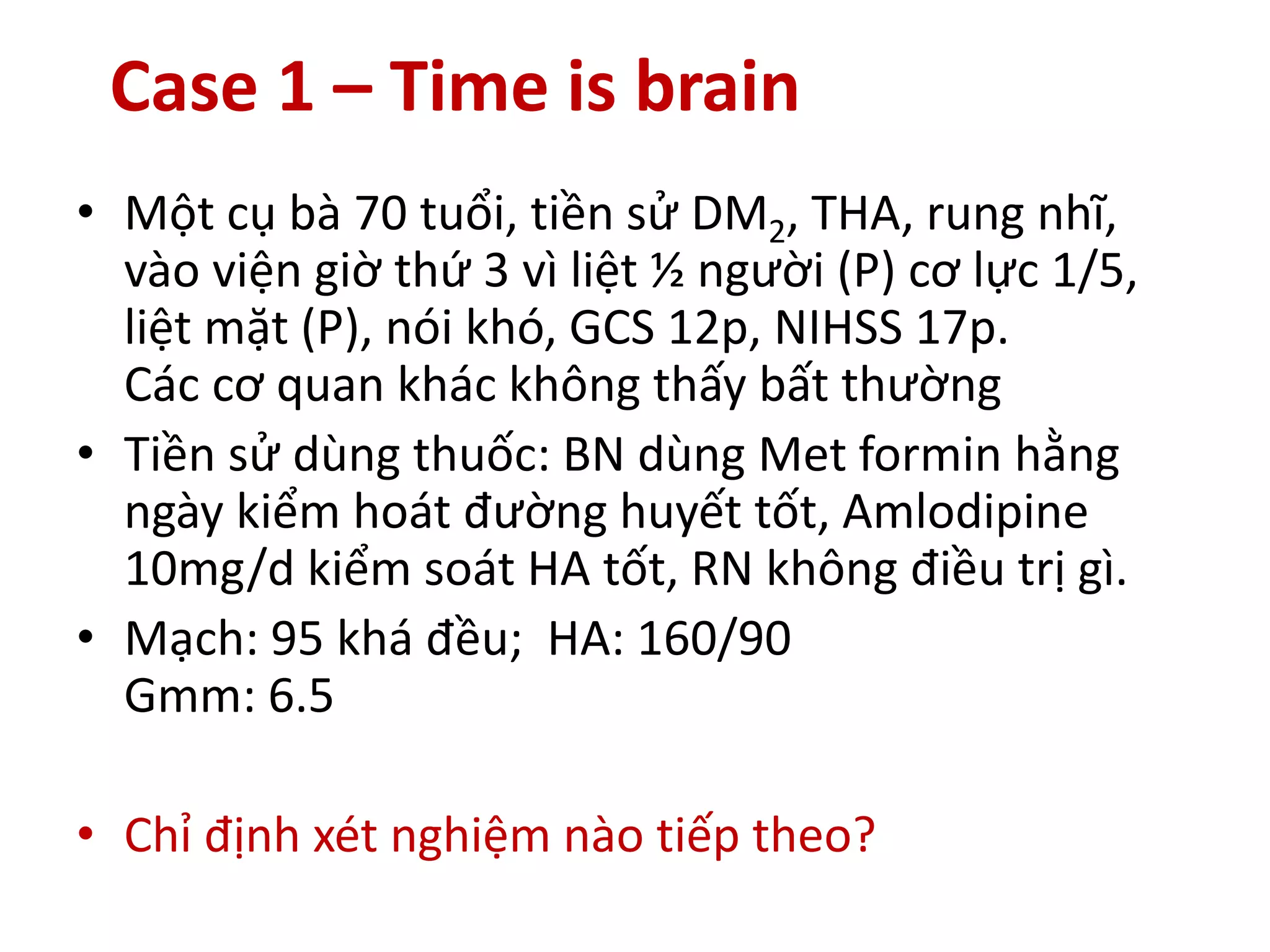 Case 1 – Time is brain
• Một cụ bà 70 tuổi, tiền sử DM2, THA, rung nhĩ,
vào viện giờ thứ 3 vì liệt ½ người (P) cơ lực 1/5,
liệt mặt (P), nói khó, GCS 12p, NIHSS 17p.
Các cơ quan khác không thấy bất thường
• Tiền sử dùng thuốc: BN dùng Met formin hằng
ngày kiểm hoát đường huyết tốt, Amlodipine
10mg/d kiểm soát HA tốt, RN không điều trị gì.
• Mạch: 95 khá đều; HA: 160/90
Gmm: 6.5
• Chỉ định xét nghiệm nào tiếp theo?
 