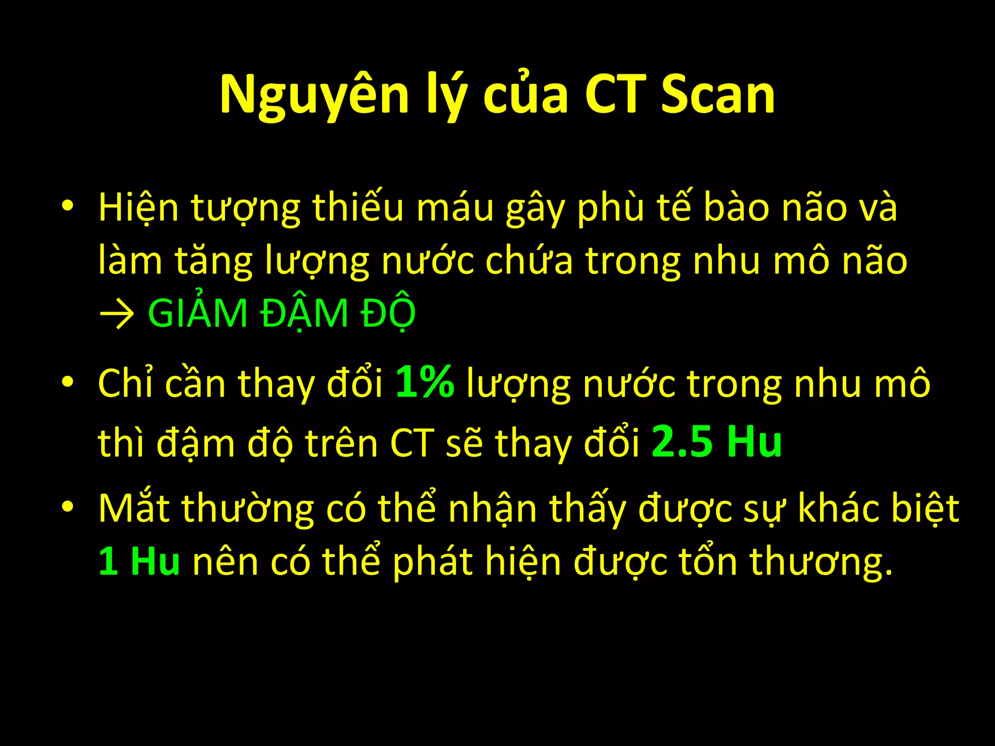 • Hiện tượng thiếu máu gây phù tế bào não và
làm tăng lượng nước chứa trong nhu mô não
→ GIẢM ĐẬM ĐỘ
• Chỉ cần thay đổi 1% lượng nước trong nhu mô
thì đậm độ trên CT sẽ thay đổi 2.5 Hu
• Mắt thường có thể nhận thấy được sự khác biệt
1 Hu nên có thể phát hiện được tổn thương.
Nguyên lý của CT Scan
 