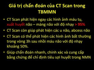 Giá trị chẩn đoán của CT Scan trong
TBMMN
• CT Scan phát hiện ngay các hình ảnh máu tụ,
xuất huyết não – màng não với độ nhạy > 95%
• CT Scan còn giúp phát hiện các u não, abcess não
• CT Scan có thể phát hiện các hình ảnh bất thường
trong vòng 3h sau nhồi máu não với độ nhạy
khoảng 50%.
• Giúp chẩn đoán nhanh, chính xác và cung cấp
bằng chứng để chỉ định tiêu sợi huyết trong NMN
 