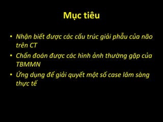 Mục tiêu
• Nhận biết được các cấu trúc giải phẫu của não
trên CT
• Chẩn đoán được các hình ảnh thường gặp của
TBMMN
• Ứng dụng để giải quyết một số case lâm sàng
thực tế
 