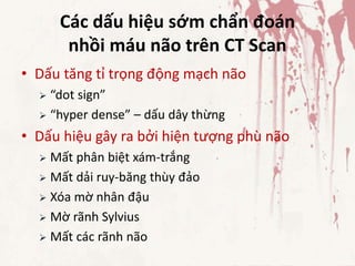 Các dấu hiệu sớm chẩn đoán
nhồi máu não trên CT Scan
• Dấu tăng tỉ trọng động mạch não
 “dot sign”
 “hyper dense” – dấu dây thừng
• Dấu hiệu gây ra bởi hiện tượng phù não
 Mất phân biệt xám-trắng
 Mất dải ruy-băng thùy đảo
 Xóa mờ nhân đậu
 Mờ rãnh Sylvius
 Mất các rãnh não
 