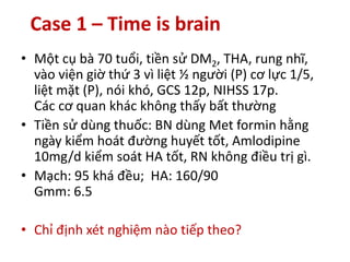 Case 1 – Time is brain
• Một cụ bà 70 tuổi, tiền sử DM2, THA, rung nhĩ,
vào viện giờ thứ 3 vì liệt ½ người (P) cơ lực 1/5,
liệt mặt (P), nói khó, GCS 12p, NIHSS 17p.
Các cơ quan khác không thấy bất thường
• Tiền sử dùng thuốc: BN dùng Met formin hằng
ngày kiểm hoát đường huyết tốt, Amlodipine
10mg/d kiểm soát HA tốt, RN không điều trị gì.
• Mạch: 95 khá đều; HA: 160/90
Gmm: 6.5
• Chỉ định xét nghiệm nào tiếp theo?
 