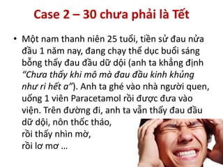 • Một nam thanh niên 25 tuổi, tiền sử đau nửa
đầu 1 năm nay, đang chạy thể dục buổi sáng
bỗng thấy đau đầu dữ dội (anh ta khẳng định
“Chưa thấy khi mô mà đau đầu kinh khủng
như ri hết a”). Anh ta ghé vào nhà người quen,
uống 1 viên Paracetamol rồi được đưa vào
viện. Trên đường đi, anh ta vẫn thấy đau đầu
dữ dội, nôn thốc tháo,
rồi thấy nhìn mờ,
rồi lơ mơ …
Case 2 – 30 chưa phải là Tết
 
