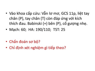 • Vào khoa cấp cứu: Vẫn lơ mơ, GCS 11p, liệt tay
chân (P), tay chân (T) còn đáp ứng với kích
thích đau. Babinski (+) bên (P), cổ gượng nhẹ.
• Mạch: 60; HA: 190/110; TST: 25
• Chẩn đoán sơ bộ?
• Chỉ định xét nghiệm gì tiếp theo?
 