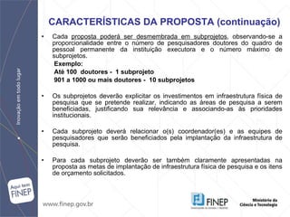 Cada  proposta poderá ser desmembrada em subprojetos , observando-se a proporcionalidade entre o número de pesquisadores doutores do quadro de pessoal   permanente da instituição executora e o número máximo de subprojetos. Exemplo: Até 100  doutores -  1 subprojeto 901 a 1000 ou mais doutores -  10 subprojetos Os subprojetos deverão explicitar os investimentos em infraestrutura física de pesquisa que se pretende realizar, indicando as áreas de pesquisa a serem beneficiadas, justificando sua relevância e associando-as às prioridades institucionais. Cada subprojeto deverá relacionar o(s) coordenador(es) e as equipes de pesquisadores que serão beneficiados pela implantação da infraestrutura de pesquisa. Para cada subprojeto deverão ser também claramente apresentadas na proposta as metas de implantação de infraestrutura física de pesquisa e os itens de orçamento solicitados . CARACTERÍSTICAS DA PROPOSTA (continuação) 