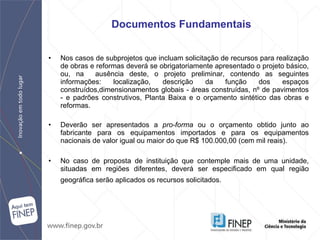 Nos casos de subprojetos que incluam solicitação de recursos para realização   de obras e reformas deverá se obrigatoriamente apresentado o projeto básico, ou, na  ausência deste, o projeto preliminar, contendo as seguintes informações: localização, descrição da função dos espaços construídos,dimensionamentos globais - áreas construídas, nº de pavimentos - e padrões construtivos, Planta Baixa e o orçamento sintético das obras e reformas. Deverão ser apresentados a  pro-forma  ou o orçamento obtido junto ao fabricante para os equipamentos importados e para os equipamentos nacionais de valor igual ou maior do que R$ 100.000,00 (cem mil reais). No caso de proposta de instituição que contemple mais de uma unidade, situadas em regiões diferentes, deverá ser especificado em qual região geográfica serão aplicados os recursos solicitados.   Documentos Fundamentais 