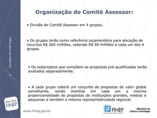 Organização do Comitê Assessor : Os grupos terão como referência orçamentária para alocação de recursos R$ 360 milhões, cabendo R$ 90 milhões a cada um dos 4 grupos.  Os subprojetos que compõem as propostas pré-qualificadas serão avaliados separadamente.  Divisão  do Comitê Assessor em 4 grupos. A cada grupo caberá um conjunto de propostas de valor global semelhante, sendo mantida em cada um a mesma proporcionalidade de propostas de instituições grandes, médias e pequenas e também a mesma representatividade regional. 