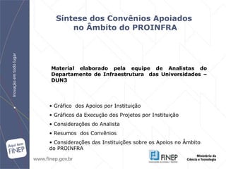 Síntese dos Convênios Apoiados  no Âmbito do PROINFRA Gráfico  dos Apoios por Instituição Gráficos da Execução dos Projetos por Instituição Considerações do Analista Resumos  dos Convênios Considerações das Instituições sobre os Apoios no Âmbito do PROINFRA Material elaborado pela equipe de Analistas do Departamento de Infraestrutura  das Universidades – DUN3   
