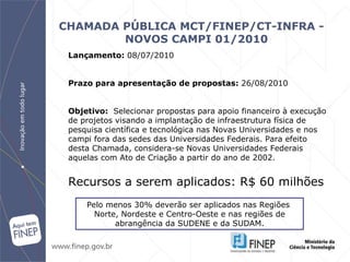CHAMADA PÚBLICA MCT/FINEP/CT-INFRA - NOVOS CAMPI 01/2010   Lançamento:  08 /07/2010 Prazo para apresentação de propostas:  26/08/2010 Objetivo:  Selecionar propostas para apoio financeiro à execução de projetos visando a  i mplantação de infraestrutura física de pesquisa científica e tecnológica nas  Novas Universidades e nos campi fora das sedes das Universidades Federais .  Para efeito desta Chamada, considera-se Novas Universidades Federais aquelas com Ato de Criação a partir do ano de 2002. Recursos a serem aplicados: R$ 60 milhões Pelo menos 30% deverão ser aplicados nas Regiões  Norte, Nordeste e Centro-Oeste e nas regiões de abrangência da SUDENE e da SUDAM. 