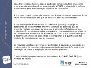 Cada Universidade Federal poderá participar como Executora em apenas uma proposta, que deverá ser apresentada à FINEP em formulário próprio, encaminhado pela Administração Superior da Instituição. A proposta poderá contemplar no máximo 4 (quatro)  campi , que deverão se situar fora do município em que se localiza a sede da Universidade. A solicitação poderá contemplar no máximo 4 (quatro) subprojetos, detalhando os investimentos em infra-estrutura de pesquisa que se pretende realizar e as áreas de pesquisa a serem beneficiadas, para as quais deverão ser demonstradas: a coerência com os objetivos estratégicos da Universidade em termos de atividades de CT&I; a sua contribuição para o desenvolvimento sócio-econômico local/regional; e a qualificação das equipes de pesquisadores que as integram. Os recursos solicitados deverão ser destinados à aquisição e instalação de equipamentos de pesquisa, à implementação de redes de informática e à realização de obras e adaptação de instalações prediais. O valor total da proposta deve ser limitado em R$  3.000.000,00  (três milhões de Reais).   