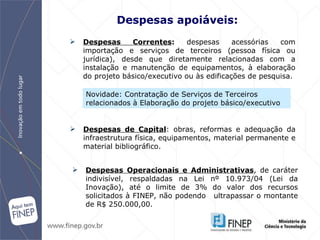 Despesas apoiáveis: Despesas Correntes :  despesas acessórias com importação e serviços de terceiros   (pessoa física ou jurídica), desde que diretamente relacionadas com a instalação e   manutenção de equipamentos, à elaboração do projeto básico/executivo ou às   edificações de pesquisa. Despesas de Capital : obras, reformas e adequação da infraestrutura física,   equipamentos, material permanente e material bibliográfico . Despesas Operacionais e Administrativas , de caráter indivisível,   respaldadas na Lei nº 10.973/04 (Lei da Inovação), até o limite de 3% do valor dos recursos solicitados à FINEP, não podendo ultrapassar  o montante de  R$   250.000,00. Novidade: Contratação de Serviços de Terceiros  relacionados à Elaboração do projeto básico/executivo  