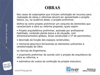 Nos casos de subprojetos que incluam solicitação de recursos para realização de obras e reformas deverá ser apresentado o projeto básico, ou, na ausência deste, o projeto preliminar. Define-se como projeto preliminar um conjunto de elementos que caracterizem a obra ou reforma proposta, quais sejam: •  Projeto arquitetônico preliminar, assinado por profissional habilitado, contendo planta baixa e de situação, com dimensionamentos globais, áreas construídas e nº de pavimentos; •  descrição da função dos espaços construídos; •  memorial descritivo fornecendo os elementos suficientes à caracterização da Obra ou Serviço de Engenharia; •  orçamento preliminar de acordo com o projeto de arquitetura da obra ou reforma; e •  estimativa de custos da confecção do projeto executivo. OBRAS 