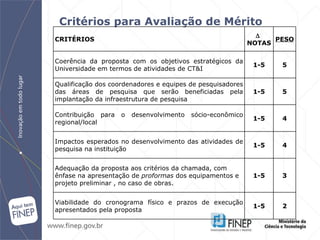 Critérios para Avaliação de Mérito CRITÉRIOS    NOTAS PESO Coerência da proposta com os objetivos estratégicos da Universidade em termos de atividades de CT&I 1-5 5 Qualificação dos coordenadores e equipes de pesquisadores das áreas de pesquisa que serão beneficiadas pela implantação da infraestrutura de pesquisa  1-5 5 Contribuição para o desenvolvimento sócio-econômico regional/local 1-5 4 Impactos esperados no desenvolvimento das atividades de pesquisa na instituição 1-5 4 Adequação da proposta aos critérios da chamada, com ênfase na apresentação de  proformas  dos equipamentos e projeto preliminar , no caso de obras. 1-5 3 Viabilidade do cronograma físico e prazos de execução apresentados pela proposta 1-5 2 