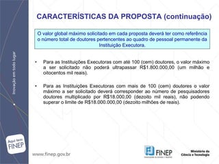 Para as Instituições Executoras com até 100 (cem) doutores, o valor máximo a ser solicitado não poderá ultrapassar R$1.800.000,00 (um milhão e oitocentos mil reais). Para as Instituições Executoras com mais de 100 (cem) doutores o valor máximo a ser solicitado deverá corresponder ao número de pesquisadores doutores multiplicado por R$18.000,00 (dezoito mil reais), não podendo superar o limite de R$18.000.000,00 (dezoito milhões de reais).  CARACTERÍSTICAS DA PROPOSTA (continuação) O valor global máximo solicitado em cada proposta deverá ter como referência o número total de doutores pertencentes ao quadro de pessoal permanente da Instituição Executora. 