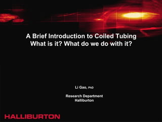 A Brief Introduction to Coiled Tubing What is it? What do we do with it? Li Gao,  PhD Research Department Halliburton 