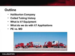 Outline Halliburton Company Coiled Tubing history What is it? Equipment What do we do with it? Applications  PE vs. MD 