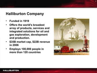 Funded in 1919 Offers the world's broadest array of products, services and integrated solutions for oil and gas exploration, development and production. $35B market cap, $22B revenue in 2006 Employs 100,000 people in more than 120 countries Halliburton Company 