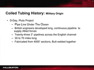 CTAT Time Line Coiled Tubing History:  Military Origin D-Day, Pluto Project P ipe  L ine  U nder  T he  O cean British engineers developed long, continuous pipeline  to supply Allied forces  Twenty-three 3” pipelines across the English channel 30 to 70 miles long Fabricated from 4000’ sections, Butt welded together 