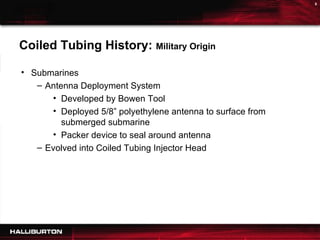 Coiled Tubing History:  Military Origin Submarines Antenna Deployment System Developed by Bowen Tool Deployed 5/8” polyethylene antenna to surface from submerged submarine Packer device to seal around antenna Evolved into Coiled Tubing Injector Head 