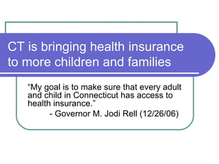 CT is bringing health insurance to more children and families “ My goal is to make sure that every adult and child in Connecticut has access to health insurance.” - Governor M. Jodi Rell (12/26/06) 