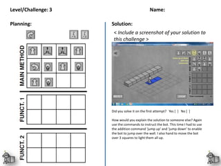 Name:
< Include a screenshot of your solution to
this challenge >
Level/Challenge: 3
Planning: Solution:
Review:
Did you solve it on the first attempt? Yes [ ] No [ ]
How would you explain the solution to someone else? Again
use the commands to instruct the bot. This time I had to use
the addition command ‘jump up’ and ‘jump down’ to enable
the bot to jump over the wall. I also hand to move the bot
over 3 squares to light them all up.
 
