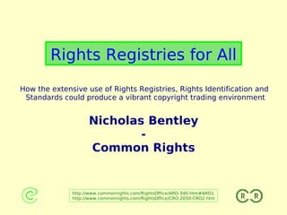 Rights Registries for All
How the extensive use of Rights Registries, Rights Identification and
 Standards could produce a vibrant copyright trading environment


                    Nicholas Bentley
                            -
                    Common Rights


              http://www.commonrights.com/RightsOffice/ARO-340.htm#ARO1
              http://www.commonrights.com/RightsOffice/CRO-2050-CRO2.htm
 