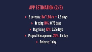 APP ESTIMATION (2/3)
▸ 5 screens: 5w*1.5d/w = 7.5 days
▸ Testing 10%: 0.75 days
▸ Bug fixing 10%: 0.75 days
▸ Project Management 20%: 1.5 day
▸ Release: 1 day
 