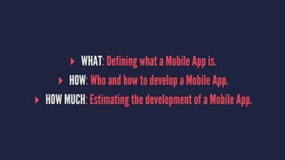 ▸ WHAT: Defining what a Mobile App is.
▸ HOW: Who and how to develop a Mobile App.
▸ HOW MUCH: Estimating the development of a Mobile App.
 