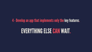 4 - Develop an app that implements only the key features.
EVERYTHING ELSE CAN WAIT.
 