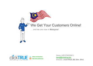 We Get Your Customers Online!
  and we are now in Malaysia!




                           Heng (+60123455041)
twitter.com/henghwm
http://www.clicktrue.biz
                           heng@clicktrue.biz
                           Director, clickTRUE (M) Sdn. Bhd.
 