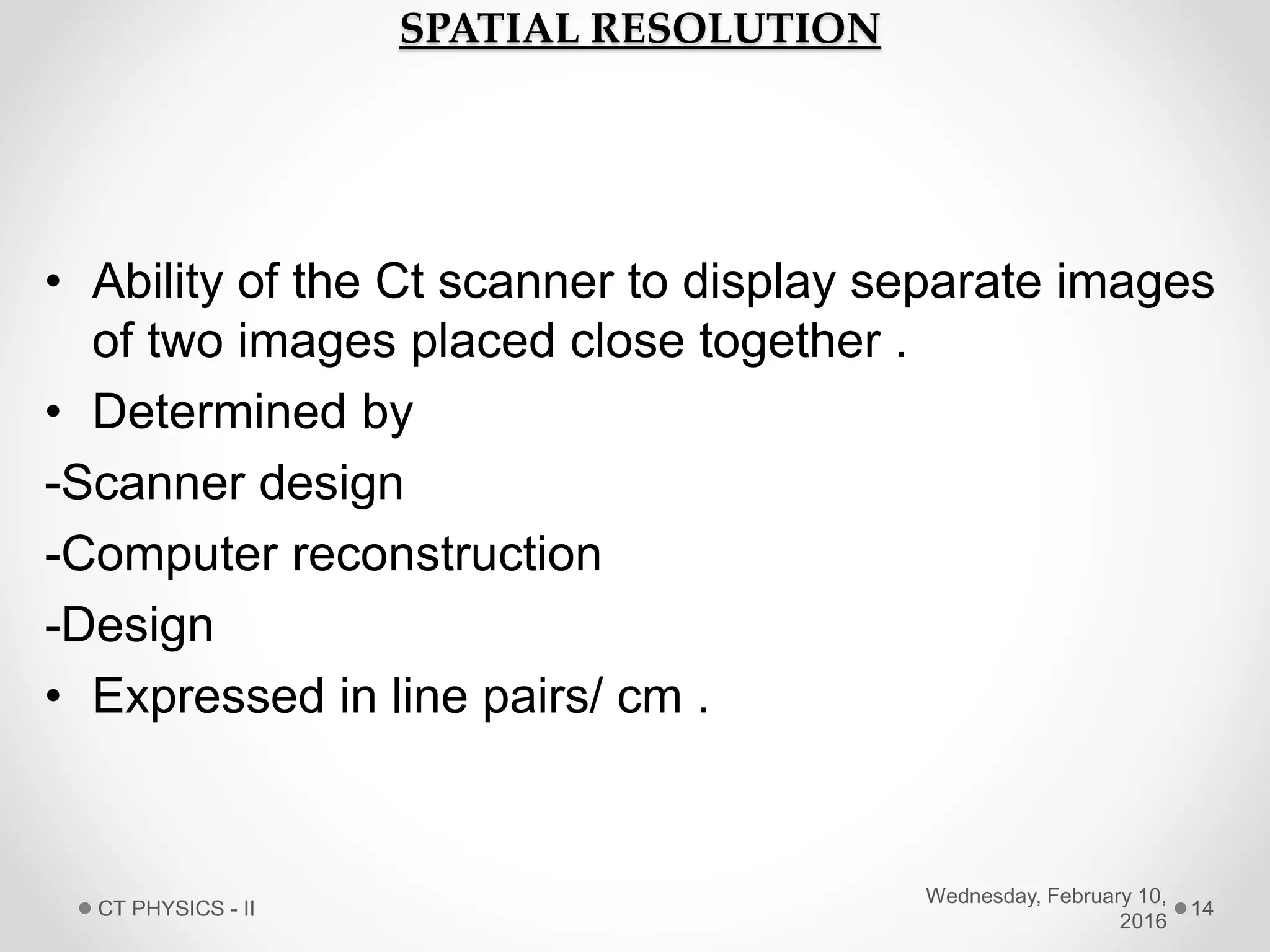 SPATIAL RESOLUTION
• Ability of the Ct scanner to display separate images
of two images placed close together .
• Determined by
-Scanner design
-Computer reconstruction
-Design
• Expressed in line pairs/ cm .
Wednesday, February 10,
2016
CT PHYSICS - II 14
 