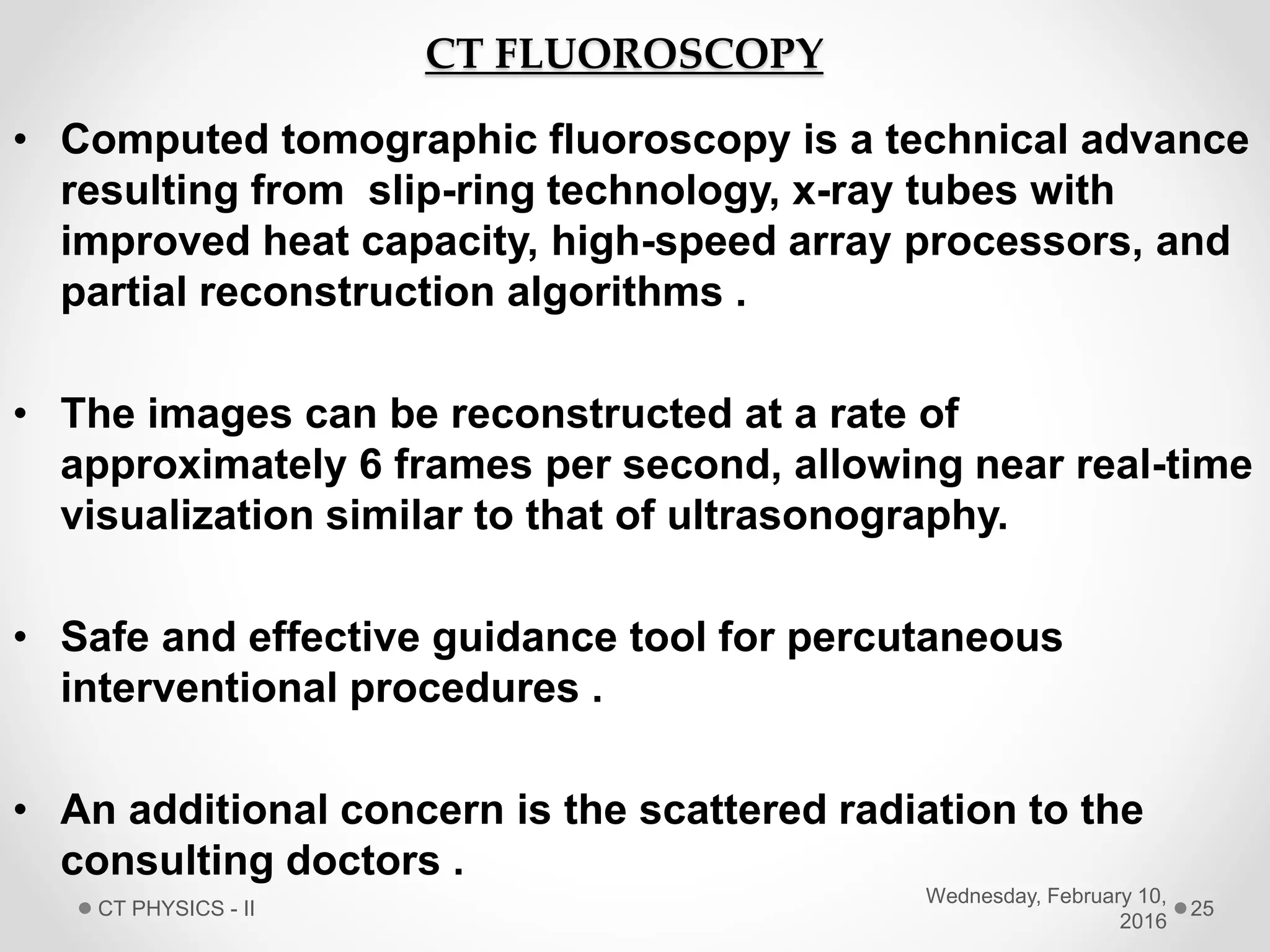 CT FLUOROSCOPY
• Computed tomographic fluoroscopy is a technical advance
resulting from slip-ring technology, x-ray tubes with
improved heat capacity, high-speed array processors, and
partial reconstruction algorithms .
• The images can be reconstructed at a rate of
approximately 6 frames per second, allowing near real-time
visualization similar to that of ultrasonography.
• Safe and effective guidance tool for percutaneous
interventional procedures .
• An additional concern is the scattered radiation to the
consulting doctors .
Wednesday, February 10,
2016
CT PHYSICS - II 25
 
