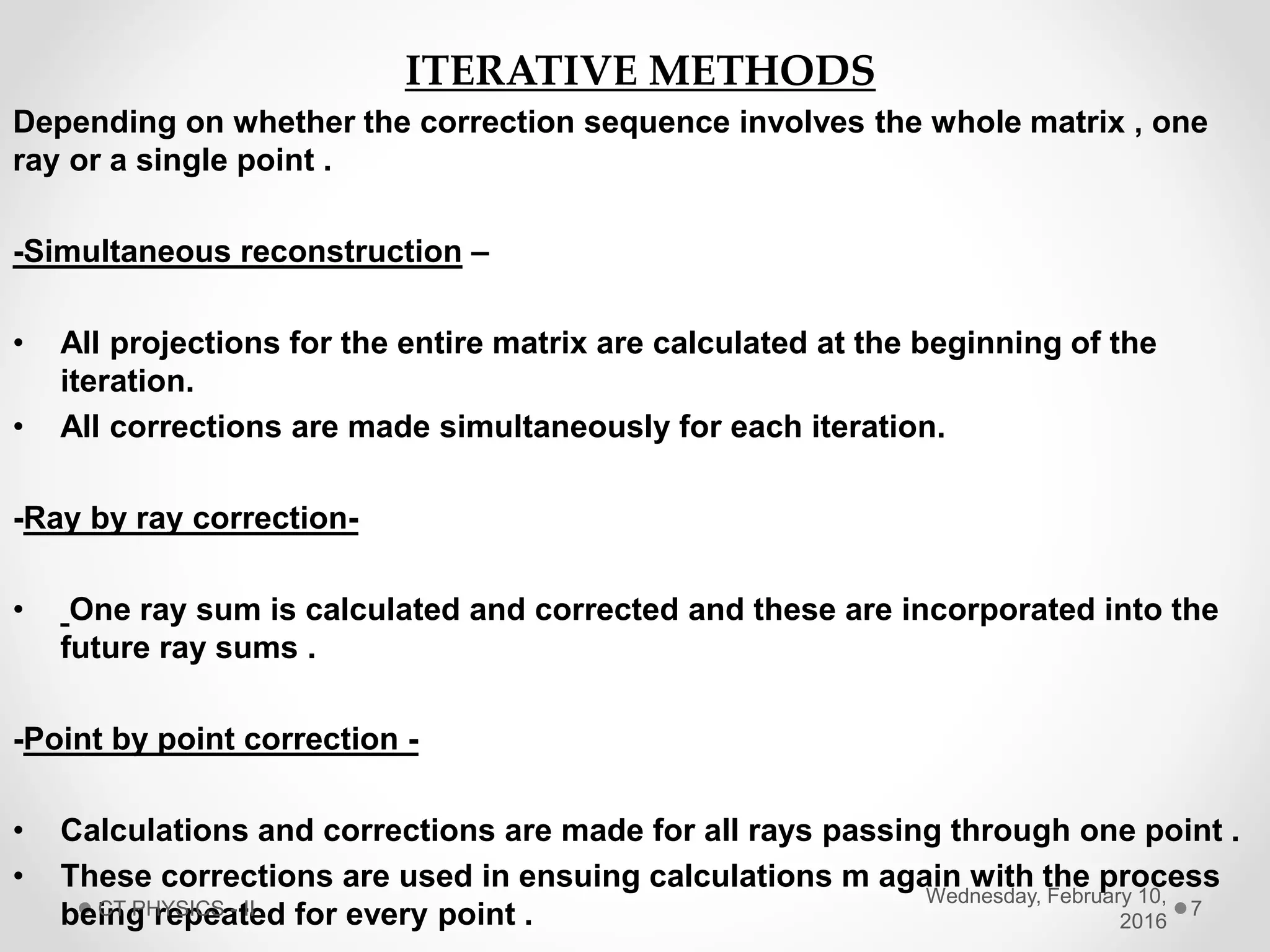 ITERATIVE METHODS
Depending on whether the correction sequence involves the whole matrix , one
ray or a single point .
-Simultaneous reconstruction –
• All projections for the entire matrix are calculated at the beginning of the
iteration.
• All corrections are made simultaneously for each iteration.
-Ray by ray correction-
• One ray sum is calculated and corrected and these are incorporated into the
future ray sums .
-Point by point correction -
• Calculations and corrections are made for all rays passing through one point .
• These corrections are used in ensuing calculations m again with the process
being repeated for every point .
Wednesday, February 10,
2016
CT PHYSICS - II 7
 