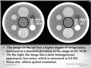 • The image on the left has a higher degree of image noise,
measured as a standard deviation in the range of HU of 48.
• On the right, the image has a more homogeneous
appearance; less noise, which is measured as 9.4 HU.
• Noise also affects spatial resolution.
Wednesday, February 10,
2016
CT PHYSICS - II 13
 