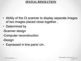 SPATIAL RESOLUTION
• Ability of the Ct scanner to display separate images
of two images placed close together .
• Determined by
-Scanner design
-Computer reconstruction
-Design
• Expressed in line pairs/ cm .
Wednesday, February 10,
2016
CT PHYSICS - II 14
 
