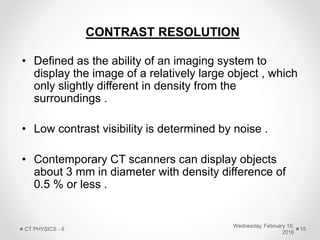 CONTRAST RESOLUTION
• Defined as the ability of an imaging system to
display the image of a relatively large object , which
only slightly different in density from the
surroundings .
• Low contrast visibility is determined by noise .
• Contemporary CT scanners can display objects
about 3 mm in diameter with density difference of
0.5 % or less .
Wednesday, February 10,
2016
CT PHYSICS - II 15
 