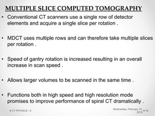 MULTIPLE SLICE COMPUTED TOMOGRAPHY
• Conventional CT scanners use a single row of detector
elements and acquire a single slice per rotation .
• MDCT uses multiple rows and can therefore take multiple slices
per rotation .
• Speed of gantry rotation is increased resulting in an overall
increase in scan speed .
• Allows larger volumes to be scanned in the same time .
• Functions both in high speed and high resolution mode
promises to improve performance of spiral CT dramatically .
Wednesday, February 10,
2016
CT PHYSICS - II 16
 