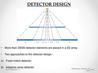 DETECTOR DESIGN
• More than 30000 detector elements are placed in a 2D array .
• Two approaches to the detector design :
a) Fixed matrix detector
b) Adaptive array detector Wednesday, February 10,
2016
CT PHYSICS - II 18
 