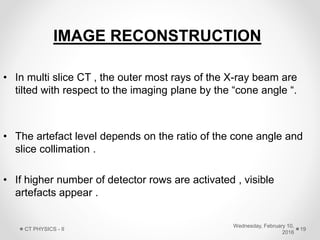 IMAGE RECONSTRUCTION
• In multi slice CT , the outer most rays of the X-ray beam are
tilted with respect to the imaging plane by the “cone angle “.
• The artefact level depends on the ratio of the cone angle and
slice collimation .
• If higher number of detector rows are activated , visible
artefacts appear .
Wednesday, February 10,
2016
CT PHYSICS - II 19
 