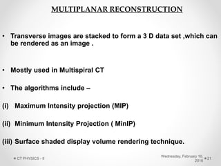 • Transverse images are stacked to form a 3 D data set ,which can
be rendered as an image .
• Mostly used in Multispiral CT
• The algorithms include –
(i) Maximum Intensity projection (MIP)
(ii) Minimum Intensity Projection ( MinIP)
(iii) Surface shaded display volume rendering technique.
MULTIPLANAR RECONSTRUCTION
Wednesday, February 10,
2016
CT PHYSICS - II 21
 