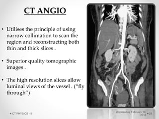 CT ANGIO
• Utilises the principle of using
narrow collimation to scan the
region and reconstructing both
thin and thick slices .
• Superior quality tomographic
images .
• The high resolution slices allow
luminal views of the vessel . (“fly
through”)
Wednesday, February 10,
2016
CT PHYSICS - II 28
 