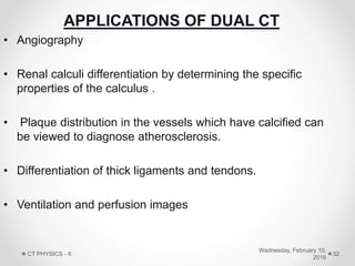 APPLICATIONS OF DUAL CT
• Angiography
• Renal calculi differentiation by determining the specific
properties of the calculus .
• Plaque distribution in the vessels which have calcified can
be viewed to diagnose atherosclerosis.
• Differentiation of thick ligaments and tendons.
• Ventilation and perfusion images
Wednesday, February 10,
2016
CT PHYSICS - II 32
 