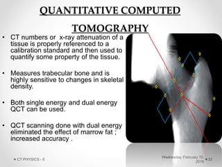 QUANTITATIVE COMPUTED
TOMOGRAPHY
• CT numbers or x-ray attenuation of a
tissue is properly referenced to a
calibration standard and then used to
quantify some property of the tissue.
• Measures trabecular bone and is
highly sensitive to changes in skeletal
density.
• Both single energy and dual energy
QCT can be used.
• QCT scanning done with dual energy
eliminated the effect of marrow fat ;
increased accuracy .
Wednesday, February 10,
2016
CT PHYSICS - II 33
 